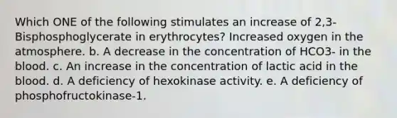 Which ONE of the following stimulates an increase of 2,3- Bisphosphoglycerate in erythrocytes? Increased oxygen in the atmosphere. b. A decrease in the concentration of HCO3- in the blood. c. An increase in the concentration of lactic acid in the blood. d. A deficiency of hexokinase activity. e. A deficiency of phosphofructokinase-1.