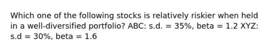 Which one of the following stocks is relatively riskier when held in a well-diversified portfolio? ABC: s.d. = 35%, beta = 1.2 XYZ: s.d = 30%, beta = 1.6