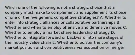 Which one of the following is not a strategic choice that a company must make to complement and supplement its choice of one of the five generic competitive strategies? A. Whether to enter into strategic alliances or collaborative partnerships B. Whether and when to employ offensive and defensive moves C. Whether to employ a market share leadership strategy D. Whether to integrate forward or backward into more stages of the industry value chain E. Whether to bolster the company's market position and competitiveness via acquisition or merger