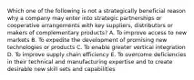 Which one of the following is not a strategically beneficial reason why a company may enter into strategic partnerships or cooperative arrangements with key suppliers, distributors or makers of complementary products? A. To improve access to new markets B. To expedite the development of promising new technologies or products C. To enable greater vertical integration D. To improve supply chain efficiency E. To overcome deficiencies in their technical and manufacturing expertise and to create desirable new skill sets and capabilities