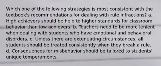 Which one of the following strategies is most consistent with the textbook's recommendations for dealing with rule infractions? a. High achievers should be held to higher standards for classroom behavior than low achievers. b. Teachers need to be more lenient when dealing with students who have emotional and behavioral disorders. c. Unless there are extenuating circumstances, all students should be treated consistently when they break a rule. d. Consequences for misbehavior should be tailored to students' unique temperaments.