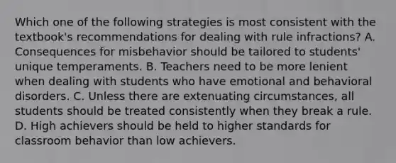 Which one of the following strategies is most consistent with the textbook's recommendations for dealing with rule infractions? A. Consequences for misbehavior should be tailored to students' unique temperaments. B. Teachers need to be more lenient when dealing with students who have emotional and behavioral disorders. C. Unless there are extenuating circumstances, all students should be treated consistently when they break a rule. D. High achievers should be held to higher standards for classroom behavior than low achievers.