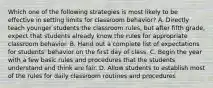 Which one of the following strategies is most likely to be effective in setting limits for classroom behavior? A. Directly teach younger students the classroom rules, but after fifth grade, expect that students already know the rules for appropriate classroom behavior. B. Hand out a complete list of expectations for students' behavior on the first day of class. C. Begin the year with a few basic rules and procedures that the students understand and think are fair. D. Allow students to establish most of the rules for daily classroom routines and procedures