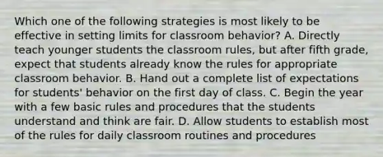 Which one of the following strategies is most likely to be effective in setting limits for classroom behavior? A. Directly teach younger students the classroom rules, but after fifth grade, expect that students already know the rules for appropriate classroom behavior. B. Hand out a complete list of expectations for students' behavior on the first day of class. C. Begin the year with a few basic rules and procedures that the students understand and think are fair. D. Allow students to establish most of the rules for daily classroom routines and procedures