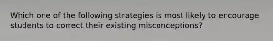 Which one of the following strategies is most likely to encourage students to correct their existing misconceptions?