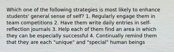 Which one of the following strategies is most likely to enhance students' general sense of self? 1. Regularly engage them in team competitions 2. Have them write daily entries in self-reflection journals 3. Help each of them find an area in which they can be especially successful 4. Continually remind them that they are each "unique" and "special" human beings