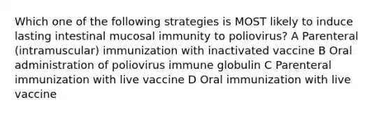 Which one of the following strategies is MOST likely to induce lasting intestinal mucosal immunity to poliovirus? A Parenteral (intramuscular) immunization with inactivated vaccine B Oral administration of poliovirus immune globulin C Parenteral immunization with live vaccine D Oral immunization with live vaccine