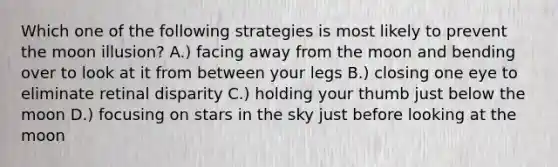 Which one of the following strategies is most likely to prevent the moon illusion? A.) facing away from the moon and bending over to look at it from between your legs B.) closing one eye to eliminate retinal disparity C.) holding your thumb just below the moon D.) focusing on stars in the sky just before looking at the moon