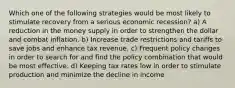 Which one of the following strategies would be most likely to stimulate recovery from a serious economic recession? a) A reduction in the money supply in order to strengthen the dollar and combat inflation. b) Increase trade restrictions and tariffs to save jobs and enhance tax revenue. c) Frequent policy changes in order to search for and find the policy combination that would be most effective. d) Keeping tax rates low in order to stimulate production and minimize the decline in income