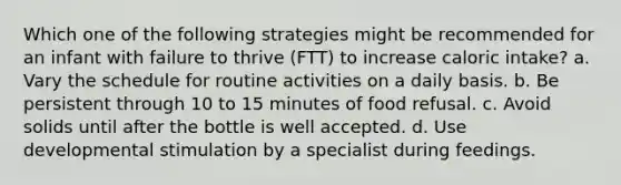 Which one of the following strategies might be recommended for an infant with failure to thrive (FTT) to increase caloric intake? a. Vary the schedule for routine activities on a daily basis. b. Be persistent through 10 to 15 minutes of food refusal. c. Avoid solids until after the bottle is well accepted. d. Use developmental stimulation by a specialist during feedings.