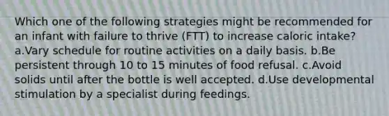 Which one of the following strategies might be recommended for an infant with failure to thrive (FTT) to increase caloric intake? a.Vary schedule for routine activities on a daily basis. b.Be persistent through 10 to 15 minutes of food refusal. c.Avoid solids until after the bottle is well accepted. d.Use developmental stimulation by a specialist during feedings.