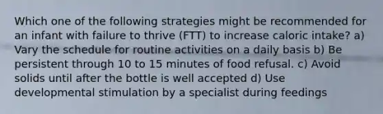 Which one of the following strategies might be recommended for an infant with failure to thrive (FTT) to increase caloric intake? a) Vary the schedule for routine activities on a daily basis b) Be persistent through 10 to 15 minutes of food refusal. c) Avoid solids until after the bottle is well accepted d) Use developmental stimulation by a specialist during feedings