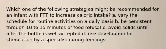 Which one of the following strategies might be recommended for an infant with FTT to increase caloric intake? a. vary the schedule for routine activities on a daily basis b. be persistent through 10 to 15 minutes of food refusal c. avoid solids until after the bottle is well accepted d. use developmental stimulation by a specialist during feedings