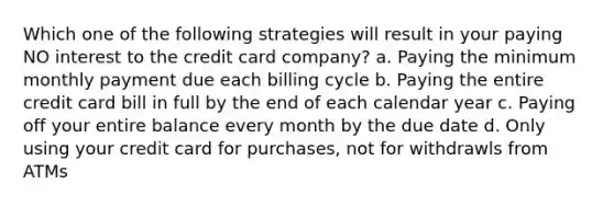 Which one of the following strategies will result in your paying NO interest to the credit card company? a. Paying the minimum monthly payment due each billing cycle b. Paying the entire credit card bill in full by the end of each calendar year c. Paying off your entire balance every month by the due date d. Only using your credit card for purchases, not for withdrawls from ATMs