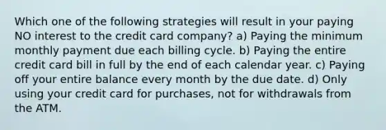 Which one of the following strategies will result in your paying NO interest to the credit card company? a) Paying the minimum monthly payment due each billing cycle. b) Paying the entire credit card bill in full by the end of each calendar year. c) Paying off your entire balance every month by the due date. d) Only using your credit card for purchases, not for withdrawals from the ATM.