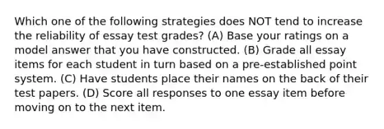 Which one of the following strategies does NOT tend to increase the reliability of essay test grades? (A) Base your ratings on a model answer that you have constructed. (B) Grade all essay items for each student in turn based on a pre-established point system. (C) Have students place their names on the back of their test papers. (D) Score all responses to one essay item before moving on to the next item.