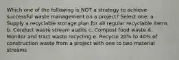 Which one of the following is NOT a strategy to achieve successful waste management on a project? Select one: a. Supply a recyclable storage plan for all regular recyclable items b. Conduct waste stream audits c. Compost food waste d. Monitor and tract waste recycling e. Recycle 20% to 40% of construction waste from a project with one to two material streams