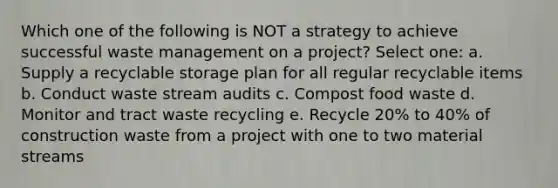 Which one of the following is NOT a strategy to achieve successful waste management on a project? Select one: a. Supply a recyclable storage plan for all regular recyclable items b. Conduct waste stream audits c. Compost food waste d. Monitor and tract waste recycling e. Recycle 20% to 40% of construction waste from a project with one to two material streams