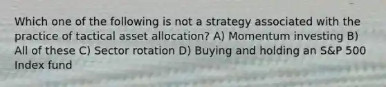 Which one of the following is not a strategy associated with the practice of tactical asset allocation? A) Momentum investing B) All of these C) Sector rotation D) Buying and holding an S&P 500 Index fund