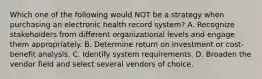 Which one of the following would NOT be a strategy when purchasing an electronic health record system? A. Recognize stakeholders from different organizational levels and engage them appropriately. B. Determine return on investment or cost-benefit analysis. C. Identify system requirements. D. Broaden the vendor field and select several vendors of choice.