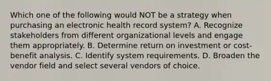 Which one of the following would NOT be a strategy when purchasing an electronic health record system? A. Recognize stakeholders from different organizational levels and engage them appropriately. B. Determine return on investment or cost-benefit analysis. C. Identify system requirements. D. Broaden the vendor field and select several vendors of choice.