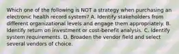 Which one of the following is NOT a strategy when purchasing an electronic health record system? A. Identify stakeholders from different organizational levels and engage them appropriately. B. Identify return on investment or cost-benefit analysis. C. Identify system requirements. D. Broaden the vendor field and select several vendors of choice.