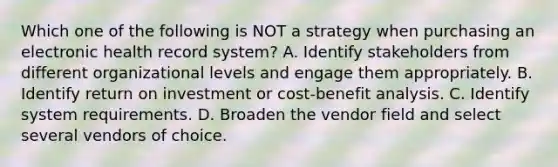 Which one of the following is NOT a strategy when purchasing an electronic health record system? A. Identify stakeholders from different organizational levels and engage them appropriately. B. Identify return on investment or cost-benefit analysis. C. Identify system requirements. D. Broaden the vendor field and select several vendors of choice.