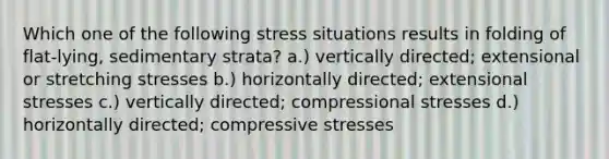 Which one of the following stress situations results in folding of flat-lying, sedimentary strata? a.) vertically directed; extensional or stretching stresses b.) horizontally directed; extensional stresses c.) vertically directed; compressional stresses d.) horizontally directed; compressive stresses