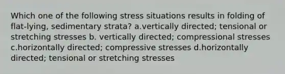 Which one of the following stress situations results in folding of flat-lying, sedimentary strata? a.vertically directed; tensional or stretching stresses b. vertically directed; compressional stresses c.horizontally directed; compressive stresses d.horizontally directed; tensional or stretching stresses