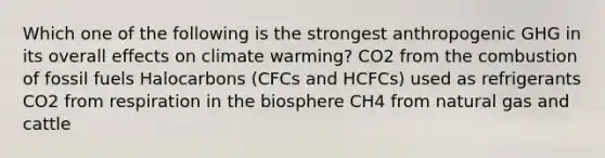 Which one of the following is the strongest anthropogenic GHG in its overall effects on climate warming? CO2 from the combustion of fossil fuels Halocarbons (CFCs and HCFCs) used as refrigerants CO2 from respiration in the biosphere CH4 from natural gas and cattle