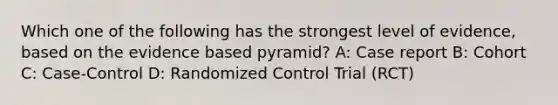 Which one of the following has the strongest level of evidence, based on the evidence based pyramid? A: Case report B: Cohort C: Case-Control D: Randomized Control Trial (RCT)