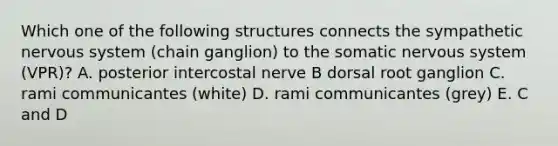 Which one of the following structures connects the sympathetic nervous system (chain ganglion) to the somatic nervous system (VPR)? A. posterior intercostal nerve B dorsal root ganglion C. rami communicantes (white) D. rami communicantes (grey) E. C and D