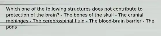 Which one of the following structures does not contribute to protection of the brain? - The bones of the skull - The cranial meninges - The cerebrospinal fluid - The blood-brain barrier - The pons