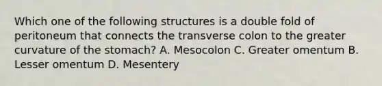 Which one of the following structures is a double fold of peritoneum that connects the transverse colon to the greater curvature of the stomach? A. Mesocolon C. Greater omentum B. Lesser omentum D. Mesentery