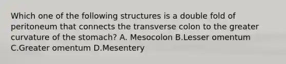 Which one of the following structures is a double fold of peritoneum that connects the transverse colon to the greater curvature of the stomach? A. Mesocolon B.Lesser omentum C.Greater omentum D.Mesentery