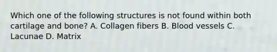 Which one of the following structures is not found within both cartilage and bone? A. Collagen fibers B. <a href='https://www.questionai.com/knowledge/kZJ3mNKN7P-blood-vessels' class='anchor-knowledge'>blood vessels</a> C. Lacunae D. Matrix