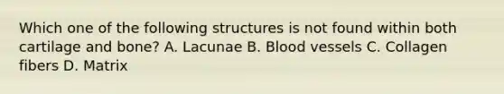 Which one of the following structures is not found within both cartilage and bone? A. Lacunae B. Blood vessels C. Collagen fibers D. Matrix