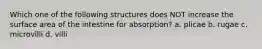 Which one of the following structures does NOT increase the surface area of the intestine for absorption? a. plicae b. rugae c. microvilli d. villi