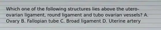 Which one of the following structures lies above the utero-ovarian ligament, round ligament and tubo ovarian vessels? A. Ovary B. Fallopian tube C. Broad ligament D. Uterine artery