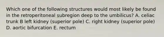 Which one of the following structures would most likely be found in the retroperitoneal subregion deep to the umbilicus? A. celiac trunk B left kidney (superior pole) C. right kidney (superior pole) D. aortic bifurcation E. rectum