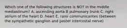 Which one of the following structures is NOT in the middle mediastinum? A. ascending aorta B pulmonary trunk C. right atrium of the heart D. heart E. rami communicantes (between the sympathetic ganglion and poster intercostal nerve)