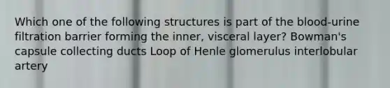 Which one of the following structures is part of the blood-urine filtration barrier forming the inner, visceral layer? Bowman's capsule collecting ducts Loop of Henle glomerulus interlobular artery