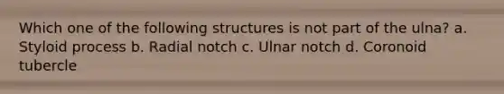 Which one of the following structures is not part of the ulna? a. Styloid process b. Radial notch c. Ulnar notch d. Coronoid tubercle