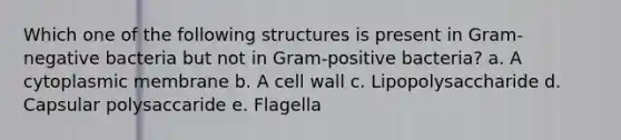 Which one of the following structures is present in Gram-negative bacteria but not in Gram-positive bacteria? a. A cytoplasmic membrane b. A cell wall c. Lipopolysaccharide d. Capsular polysaccaride e. Flagella