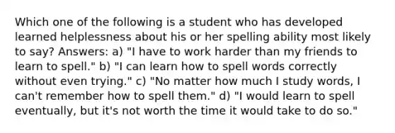 Which one of the following is a student who has developed learned helplessness about his or her spelling ability most likely to say? Answers: a) "I have to work harder than my friends to learn to spell." b) "I can learn how to spell words correctly without even trying." c) "No matter how much I study words, I can't remember how to spell them." d) "I would learn to spell eventually, but it's not worth the time it would take to do so."