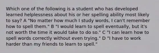 Which one of the following is a student who has developed learned helplessness about his or her spelling ability most likely to say? A "No matter how much I study words, I can't remember how to spell them." B "I would learn to spell eventually, but it's not worth the time it would take to do so." C "I can learn how to spell words correctly without even trying." D "I have to work harder than my friends to learn to spell."