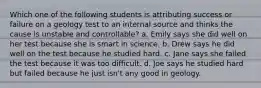 Which one of the following students is attributing success or failure on a geology test to an internal source and thinks the cause is unstable and controllable? a. Emily says she did well on her test because she is smart in science. b. Drew says he did well on the test because he studied hard. c. Jane says she failed the test because it was too difficult. d. Joe says he studied hard but failed because he just isn't any good in geology.