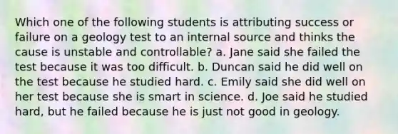 Which one of the following students is attributing success or failure on a geology test to an internal source and thinks the cause is unstable and controllable? a. Jane said she failed the test because it was too difficult. b. Duncan said he did well on the test because he studied hard. c. Emily said she did well on her test because she is smart in science. d. Joe said he studied hard, but he failed because he is just not good in geology.