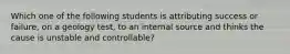 Which one of the following students is attributing success or failure, on a geology test, to an internal source and thinks the cause is unstable and controllable?