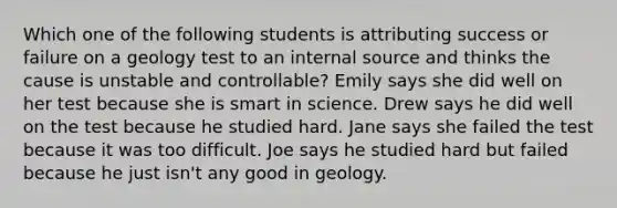 Which one of the following students is attributing success or failure on a geology test to an internal source and thinks the cause is unstable and controllable? Emily says she did well on her test because she is smart in science. Drew says he did well on the test because he studied hard. Jane says she failed the test because it was too difficult. Joe says he studied hard but failed because he just isn't any good in geology.